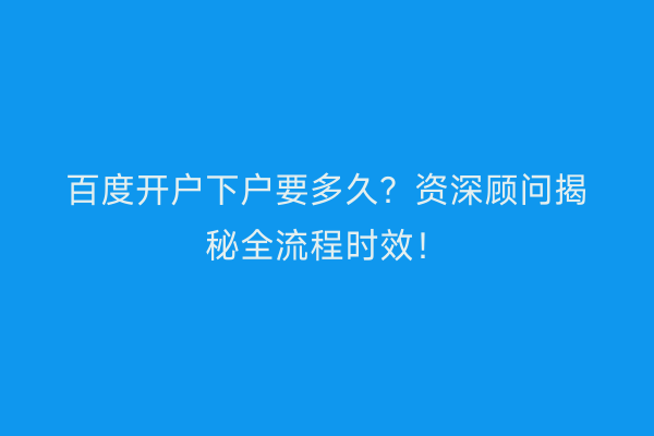 百度开户下户要多久？资深顾问揭秘全流程时效！