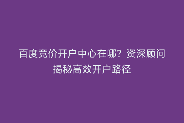 百度竞价开户中心在哪？资深顾问揭秘高效开户路径