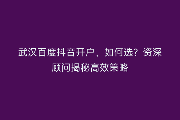 武汉百度抖音开户，如何选？资深顾问揭秘高效策略