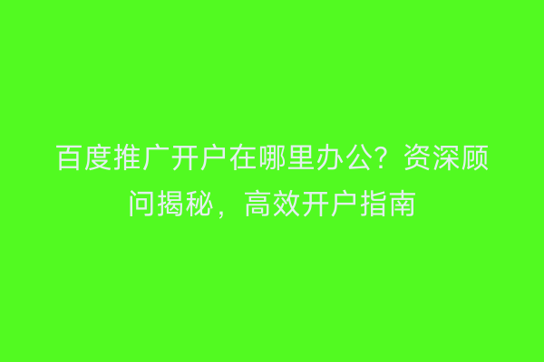 百度推广开户在哪里办公？资深顾问揭秘，高效开户指南