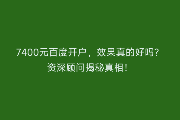 7400元百度开户，效果真的好吗？资深顾问揭秘真相！