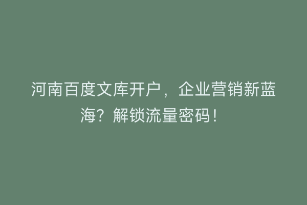 河南百度文库开户，企业营销新蓝海？解锁流量密码！