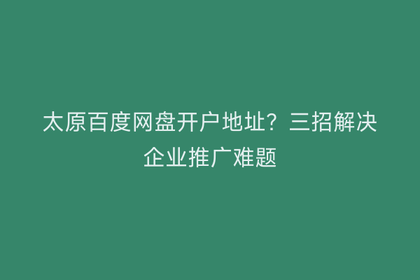 太原百度网盘开户地址？三招解决企业推广难题