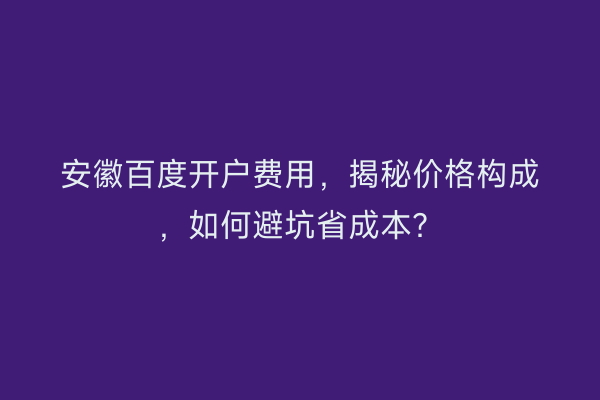 安徽百度开户费用，揭秘价格构成，如何避坑省成本？
