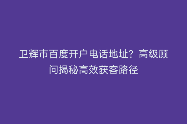 卫辉市百度开户电话地址？高级顾问揭秘高效获客路径