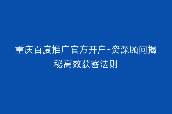 重庆百度推广官方开户-资深顾问揭秘高效获客法则