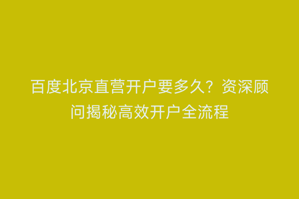 百度北京直营开户要多久？资深顾问揭秘高效开户全流程