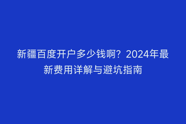 新疆百度开户多少钱啊？2024年最新费用详解与避坑指南