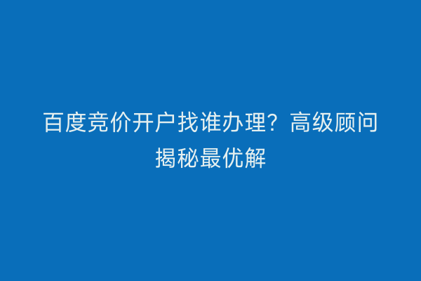 百度竞价开户找谁办理？高级顾问揭秘最优解