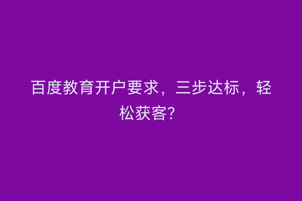 百度教育开户要求，三步达标，轻松获客？
