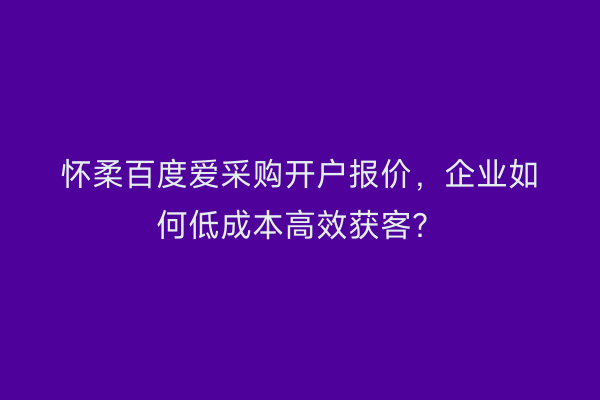 怀柔百度爱采购开户报价，企业如何低成本高效获客？