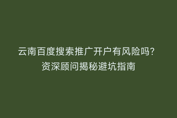 云南百度搜索推广开户有风险吗？资深顾问揭秘避坑指南