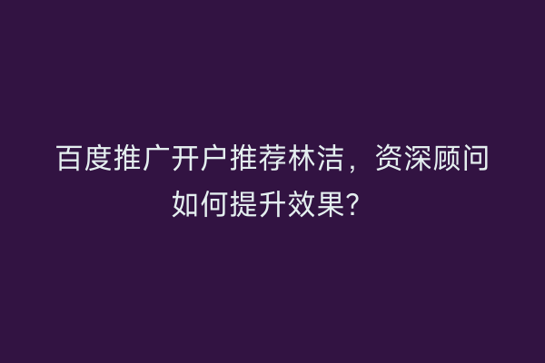 百度推广开户推荐林洁，资深顾问如何提升效果？