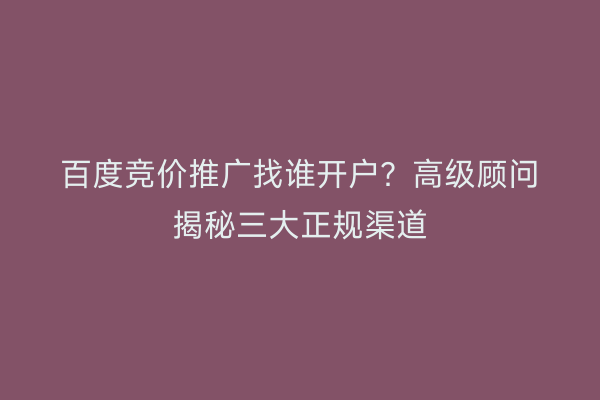 百度竞价推广找谁开户？高级顾问揭秘三大正规渠道