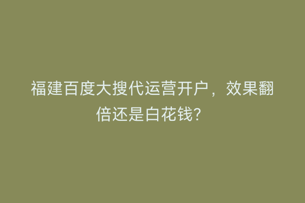福建百度大搜代运营开户，效果翻倍还是白花钱？
