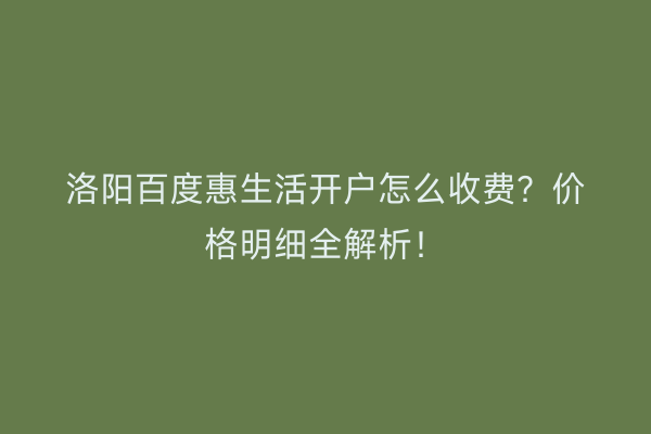洛阳百度惠生活开户怎么收费？价格明细全解析！