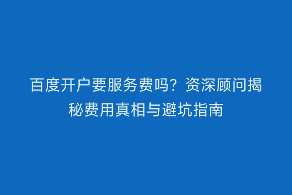 百度开户要服务费吗?资深顾问揭秘费用真相与避坑指南