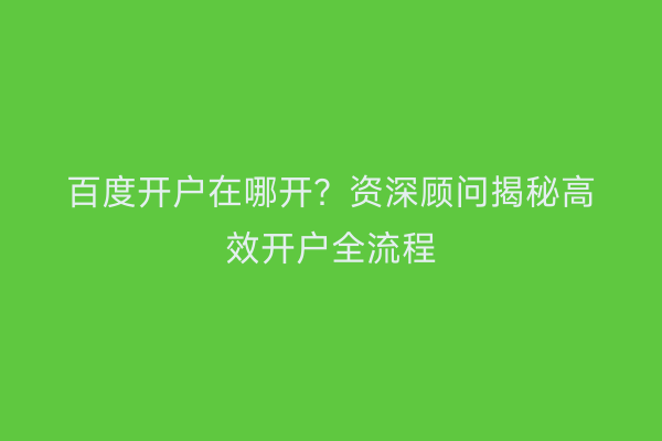 百度开户在哪开？资深顾问揭秘高效开户全流程