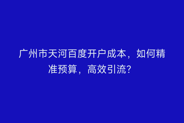 广州市天河百度开户成本，如何精准预算，高效引流？