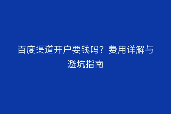 百度渠道开户要钱吗？费用详解与避坑指南
