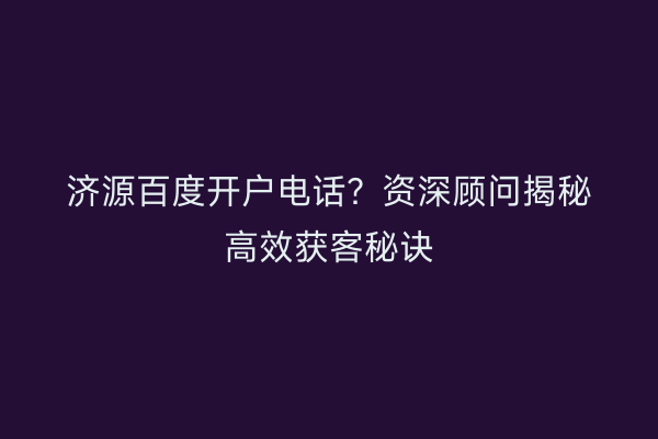 济源百度开户电话？资深顾问揭秘高效获客秘诀