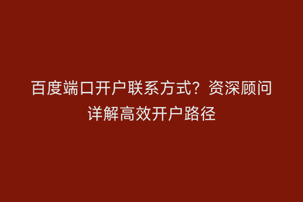 百度端口开户联系方式？资深顾问详解高效开户路径