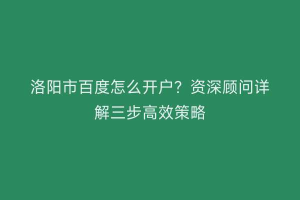 洛阳市百度怎么开户？资深顾问详解三步高效策略