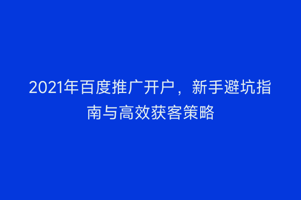 2021年百度推广开户，新手避坑指南与高效获客策略