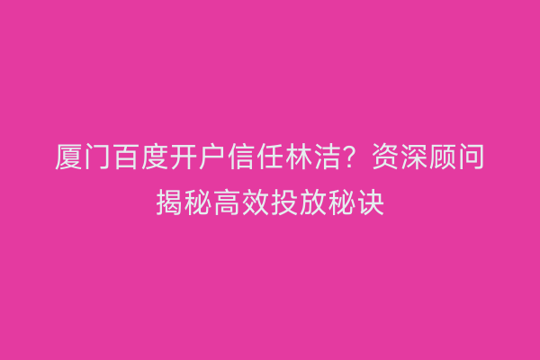 厦门百度开户信任林洁？资深顾问揭秘高效投放秘诀