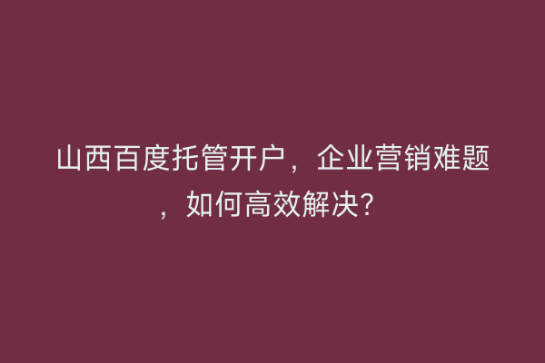 山西百度托管开户，企业营销难题，如何高效解决？