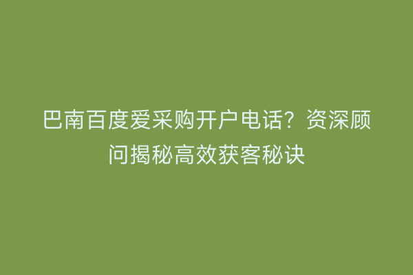巴南百度爱采购开户电话？资深顾问揭秘高效获客秘诀