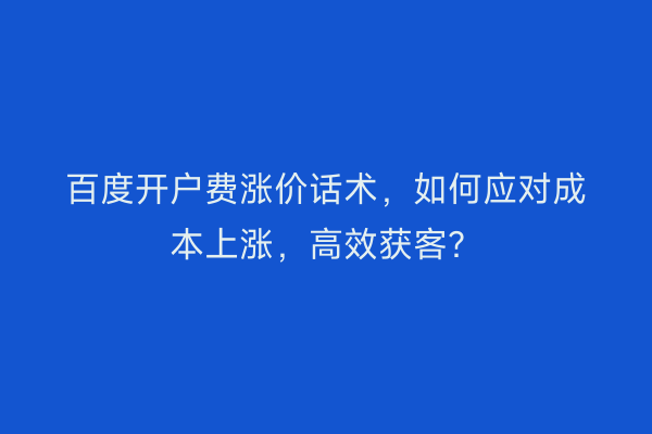 百度开户费涨价话术，如何应对成本上涨，高效获客？
