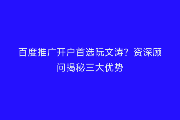 百度推广开户首选阮文涛？资深顾问揭秘三大优势