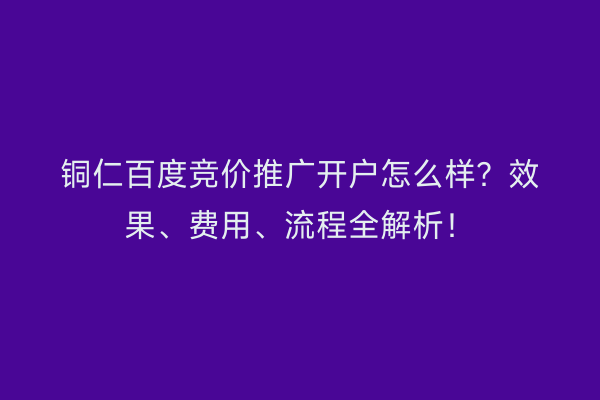 铜仁百度竞价推广开户怎么样？效果、费用、流程全解析！