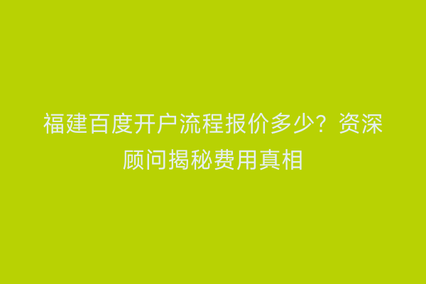 福建百度开户流程报价多少？资深顾问揭秘费用真相