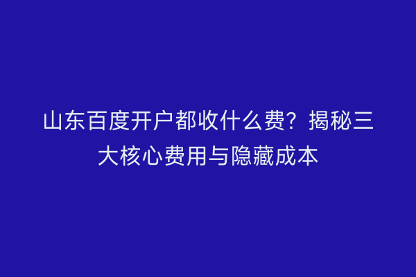山东百度开户都收什么费？揭秘三大核心费用与隐藏成本