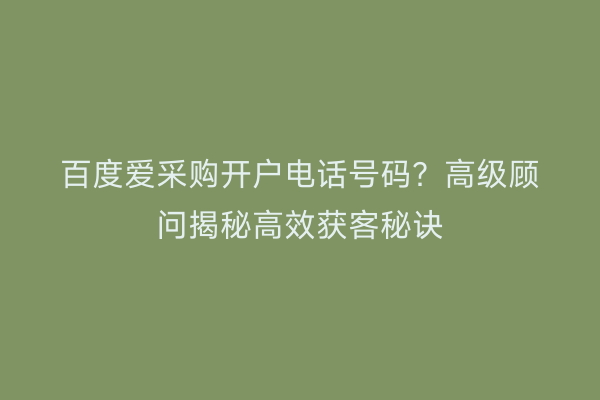 百度爱采购开户电话号码？高级顾问揭秘高效获客秘诀