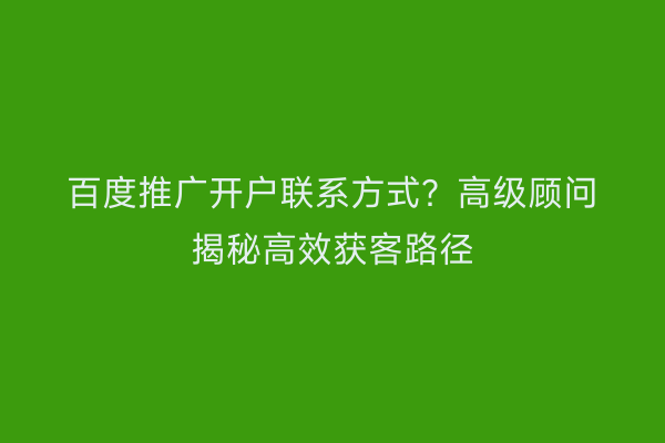 百度推广开户联系方式？高级顾问揭秘高效获客路径
