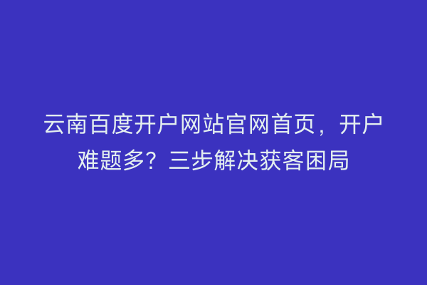 云南百度开户网站官网首页，开户难题多？三步解决获客困局