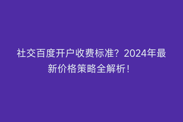 社交百度开户收费标准？2024年最新价格策略全解析！