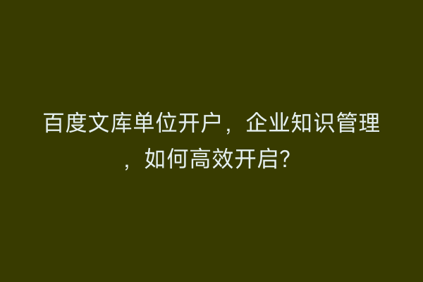 百度文库单位开户，企业知识管理，如何高效开启？