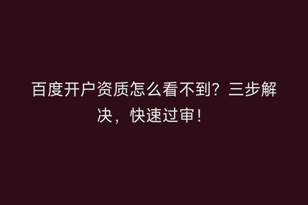 百度开户资质怎么看不到？三步解决，快速过审！