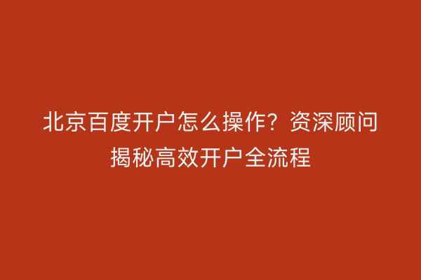 北京百度开户怎么操作?资深顾问揭秘高效开户全流程