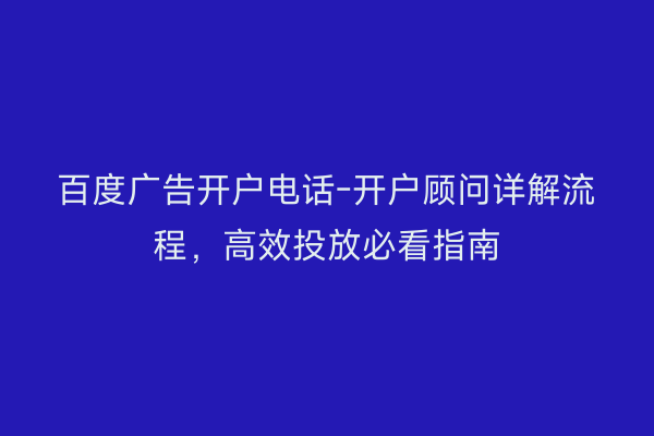 百度广告开户电话-开户顾问详解流程，高效投放必看指南