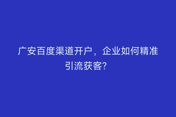广安百度渠道开户，企业如何精准引流获客？
