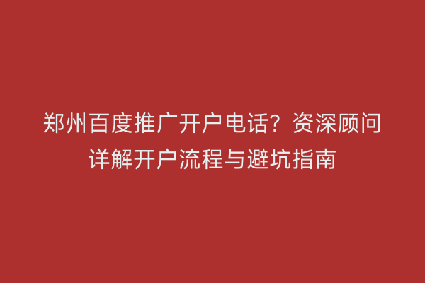 郑州百度推广开户电话？资深顾问详解开户流程与避坑指南