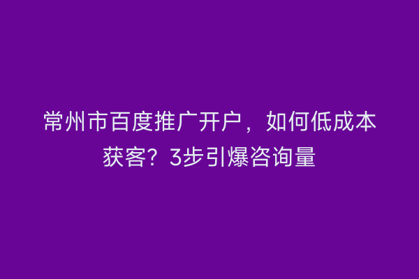 常州市百度推广开户，如何低成本获客？3步引爆咨询量
