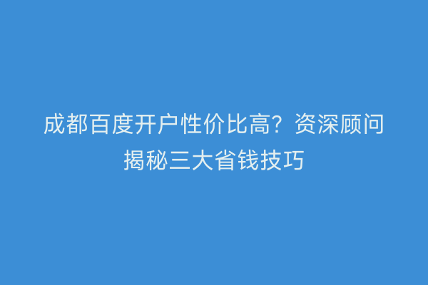 成都百度开户性价比高？资深顾问揭秘三大省钱技巧