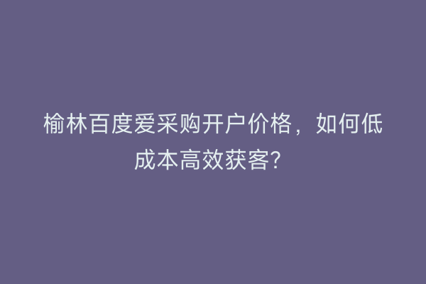 榆林百度爱采购开户价格，如何低成本高效获客？