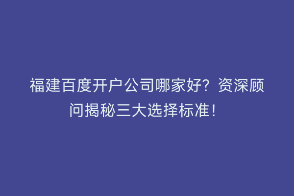 福建百度开户公司哪家好？资深顾问揭秘三大选择标准！